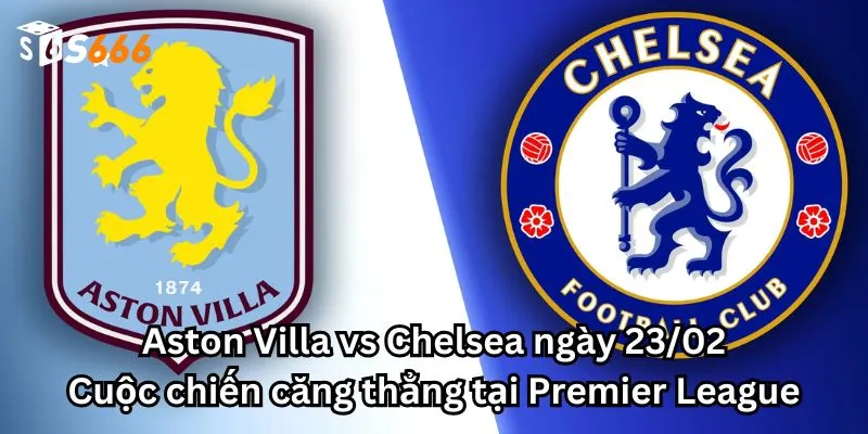 Aston Villa vs Chelsea ngày 23/02: Cuộc chiến căng thẳng tại Premier League
