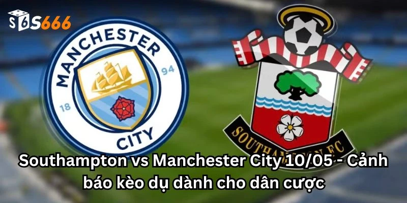 Southampton vs Manchester City 10/05 - Cảnh báo kèo dụ dành cho dân cược